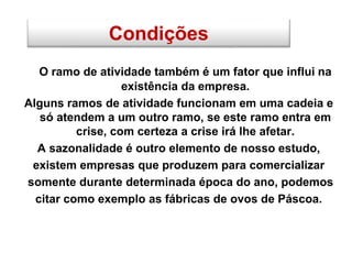 Condições
O ramo de atividade também é um fator que influi na
existência da empresa.
Alguns ramos de atividade funcionam em uma cadeia e
só atendem a um outro ramo, se este ramo entra em
crise, com certeza a crise irá lhe afetar.
A sazonalidade é outro elemento de nosso estudo,
existem empresas que produzem para comercializar
somente durante determinada época do ano, podemos
citar como exemplo as fábricas de ovos de Páscoa.
 