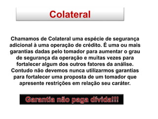 Colateral
Chamamos de Colateral uma espécie de segurança
adicional à uma operação de crédito. É uma ou mais
garantias dadas pelo tomador para aumentar o grau
de segurança da operação e muitas vezes para
fortalecer algum dos outros fatores da análise.
Contudo não devemos nunca utilizarmos garantias
para fortalecer uma proposta de um tomador que
apresente restrições em relação seu caráter.
 