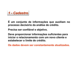 1 - Cadastro
É um conjunto de informações que auxiliam no
processo decisório da análise de crédito.
Precisa ser confiável e objetivo.
Deve proporcionar informações suficientes para
iniciar o relacionamento com um novo cliente e
estabelecer o limite de crédito.
Os dados devem ser constantemente atualizados.
 