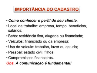 • Como conhecer o perfil do seu cliente.
• Local de trabalho: empresa, tempo, benefícios,
salários;
• Bens: residência fixa, alugada ou financiada;
• Veículos: financiado ou da empresa;
• Uso do veículo: trabalho, lazer ou estudo;
• Pessoal: estado civil, filhos;
• Compromissos financeiros.
Obs. A comunicação é fundamental!
IMPORTÂNCIA DO CADASTRO
 