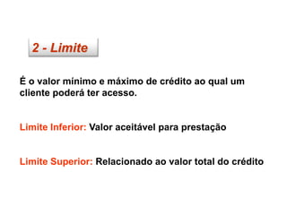 2 - Limite
É o valor mínimo e máximo de crédito ao qual um
cliente poderá ter acesso.
Limite Inferior: Valor aceitável para prestação
Limite Superior: Relacionado ao valor total do crédito
 