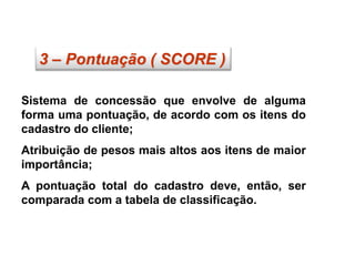 3 – Pontuação ( SCORE )
Sistema de concessão que envolve de alguma
forma uma pontuação, de acordo com os itens do
cadastro do cliente;
Atribuição de pesos mais altos aos itens de maior
importância;
A pontuação total do cadastro deve, então, ser
comparada com a tabela de classificação.
 
