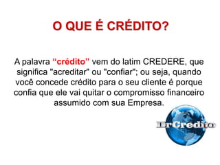 O QUE É CRÉDITO?
A palavra “crédito” vem do latim CREDERE, que
significa "acreditar" ou "confiar"; ou seja, quando
você concede crédito para o seu cliente é porque
confia que ele vai quitar o compromisso financeiro
assumido com sua Empresa.
 