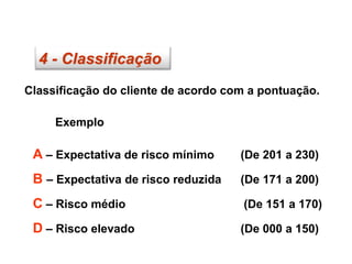 4 - Classificação
Classificação do cliente de acordo com a pontuação.
Exemplo
A – Expectativa de risco mínimo (De 201 a 230)
B – Expectativa de risco reduzida (De 171 a 200)
C – Risco médio (De 151 a 170)
D – Risco elevado (De 000 a 150)
 