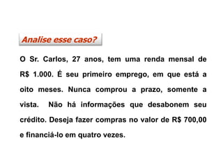 O Sr. Carlos, 27 anos, tem uma renda mensal de
R$ 1.000. É seu primeiro emprego, em que está a
oito meses. Nunca comprou a prazo, somente a
vista. Não há informações que desabonem seu
crédito. Deseja fazer compras no valor de R$ 700,00
e financiá-lo em quatro vezes.
Analise esse caso?
 