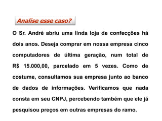 O Sr. André abriu uma linda loja de confecções há
dois anos. Deseja comprar em nossa empresa cinco
computadores de última geração, num total de
R$ 15.000,00, parcelado em 5 vezes. Como de
costume, consultamos sua empresa junto ao banco
de dados de informações. Verificamos que nada
consta em seu CNPJ, percebendo também que ele já
pesquisou preços em outras empresas do ramo.
Analise esse caso?
 