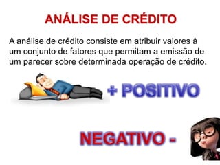 ANÁLISE DE CRÉDITO
A análise de crédito consiste em atribuir valores à
um conjunto de fatores que permitam a emissão de
um parecer sobre determinada operação de crédito.
 