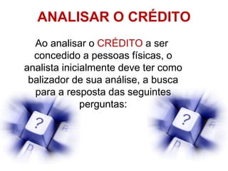 ANALISAR O CRÉDITO
Ao analisar o CRÉDITO a ser
concedido a pessoas físicas, o
analista inicialmente deve ter como
balizador de sua análise, a busca
para a resposta das seguintes
perguntas:
 
