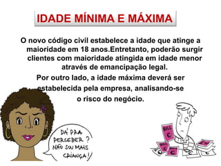 IDADE MÍNIMA E MÁXIMA
O novo código civil estabelece a idade que atinge a
maioridade em 18 anos.Entretanto, poderão surgir
clientes com maioridade atingida em idade menor
através de emancipação legal.
Por outro lado, a idade máxima deverá ser
estabelecida pela empresa, analisando-se
o risco do negócio.
 