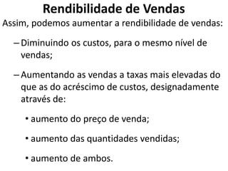 Rendibilidade de Vendas
Assim, podemos aumentar a rendibilidade de vendas:
–Diminuindo os custos, para o mesmo nível de
vendas;
–Aumentando as vendas a taxas mais elevadas do
que as do acréscimo de custos, designadamente
através de:
• aumento do preço de venda;
• aumento das quantidades vendidas;
• aumento de ambos.
 