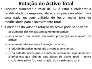 Rotação do Activo Total
• Procurar aumentar o valor da RAT é estar a melhorar a
rendibilidade da empresa, isto é, a empresa irá obter, para
uma dada margem unitária de lucro, maior taxa de
rendibilidade para o investimento total.
• A melhoria do valor da rotação do activo pode ser devida:
– ao aumento das vendas sem aumento do activo;
– ao aumento das vendas em maior proporção ao aumento do
activo;
– ao aumento das vendas e à redução do activo;
– à redução do activo mantendo as vendas constantes.
– É, no entanto, necessário e oportuno determinar separadamente
a influência que têm os dois blocos do activo total – activo
circulante e activo fixo – na rotação do investimento total.
 
