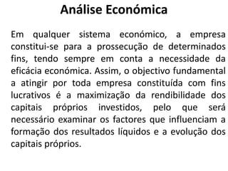 Análise Económica
Em qualquer sistema económico, a empresa
constitui-se para a prossecução de determinados
fins, tendo sempre em conta a necessidade da
eficácia económica. Assim, o objectivo fundamental
a atingir por toda empresa constituída com fins
lucrativos é a maximização da rendibilidade dos
capitais próprios investidos, pelo que será
necessário examinar os factores que influenciam a
formação dos resultados líquidos e a evolução dos
capitais próprios.
 