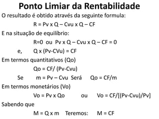 Ponto Limiar da Rentabilidade
O resultado é obtido através da seguinte formula:
R = Pv x Q – Cvu x Q – CF
E na situação de equilíbrio:
R=0 ou Pv x Q – Cvu x Q – CF = 0
e, Q x (Pv-CVu) = CF
Em termos quantitativos (Qo)
Qo = CF/ (Pv-Cvu)
Se m = Pv – Cvu Será Qo = CF/m
Em termos monetários (Vo)
Vo = Pv x Qo ou Vo = CF/[(Pv-Cvu)/Pv]
Sabendo que
M = Q x m Teremos: M = CF
 