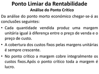 Ponto Limiar da Rentabilidade
Análise do Ponto Crítico
Da análise do ponto morto económico chegar-se-á as
conclusões seguintes:
• Cada quantidade vendida produz uma margem
unitária igual à diferença entre o preço de venda e o
preço de custo.
• A cobertura dos custos fixos pelas margens unitárias
é sempre crescente.
• No ponto crítico a margem cobre integralmente os
custos fixos.Após o ponto crítico toda a margem é
lucro.
 