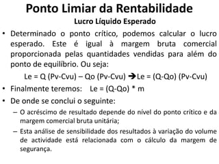 Ponto Limiar da Rentabilidade
Lucro Líquido Esperado
• Determinado o ponto crítico, podemos calcular o lucro
esperado. Este é igual à margem bruta comercial
proporcionada pelas quantidades vendidas para além do
ponto de equilíbrio. Ou seja:
Le = Q (Pv-Cvu) – Qo (Pv-Cvu) Le = (Q-Qo) (Pv-Cvu)
• Finalmente teremos: Le = (Q-Qo) * m
• De onde se conclui o seguinte:
– O acréscimo de resultado depende do nível do ponto crítico e da
margem comercial bruta unitária;
– Esta análise de sensibilidade dos resultados à variação do volume
de actividade está relacionada com o cálculo da margem de
segurança.
 