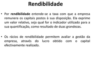 Rendibilidade
• Por rendibilidade entende-se a taxa com que a empresa
remunera os capitais postos à sua disposição. Ela exprime
um valor relativo, seja qual for o indicador utilizado para a
sua quantificação, como resultado de duas grandezas.
• Os rácios de rendibilidade permitem avaliar a gestão da
empresa, através do lucro obtido com o capital
efectivamente realizado.
 