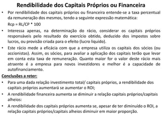 Rendibilidade dos Capitais Próprios ou Financeira
• Por rendibilidade dos capitais próprios ou financeira entende-se a taxa percentual
da remuneração dos mesmos, tendo a seguinte expressão matemática:
Rcp = RL/CP * 100
• Interessa apenas, na determinação do rácio, considerar os capitais próprios
responsáveis pelo resultado do exercício obtido, deduzido dos impostos sobre
lucros, ou provisão criada para o efeito (lucro liquido).
• Este rácio mede a eficácia com que a empresa utiliza os capitais dos sócios (ou
accionistas). Assim, os sócios, para avaliar a aplicação dos capitais terão que levar
em conta esta taxa de remuneração. Quanto maior for o valor deste rácio mais
atraente é a empresa para novos investidores e melhor é a capacidade de
autofinanciamento.
Conclusões a reter:
• Para uma dada relação investimento total/ capitais próprios, a rendibilidade dos
capitais próprios aumentará se aumentar o ROI;
• A rendibilidade financeira aumenta se diminuir a relação capitais próprios/capitais
alheios:
• A rendibilidade dos capitais próprios aumenta se, apesar de ter diminuído o ROI, a
relação capitais próprios/capitais alheios diminuir em maior proporção.
 