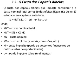 1.1. O Custo dos Capitais Alheios
O custo dos capitais alheios que importa considerar é o
custo nominal total corrigido dos efeitos fiscais (Ka ou ie), já
estudado em capítulos anteriores.
Ka =KNT x (1-t) ou ie= i x (1-t)
Onde,
• KNT – custo nominal total
• KNT = KN + KX +KI
• KN – custo nominal
• KX – custo explicito (spreads, comissões, etc.)
• KI – custo implícito (perda de descontos financeiros ou
outros custos de oportunidades)
• t – taxa de imposto sobre rendimentos
 