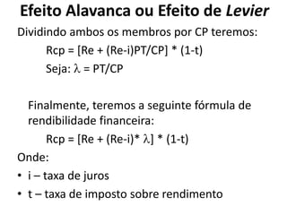 Efeito Alavanca ou Efeito de Levier
Dividindo ambos os membros por CP teremos:
Rcp = [Re + (Re-i)PT/CP] * (1-t)
Seja:  = PT/CP
Finalmente, teremos a seguinte fórmula de
rendibilidade financeira:
Rcp = [Re + (Re-i)* ] * (1-t)
Onde:
• i – taxa de juros
• t – taxa de imposto sobre rendimento
 