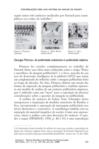 CONTRIBUIÇÕES PARA UMA HISTÓRIA DA ANÁLISE DA IMAGEM


seguir temos três anúncios analisados por Durand para exem-
plificar seu corpus de trabalho. 8




Figura 3: Pantene,          Figura 4: Baby Relax,        Figura 5: Spic,
repetição                   similaridade                 similaridade


Georges Péninou: da publicidade substantiva à publicidade adjetiva.

    Péninou fez estudos complementares ao trabalho de
Durand. Entre suas obras mais conhecidas estão o artigo “Física
e metafísica da imagem publicitária” e o livro, nascido de sua
tese de doutorado, Intelligence de la publicité (1972) que reúne
um conglomerado de reflexões sobre a imagem publicitária feito
ao longo de décadas. Na obra, Péninou elabora um estudo das
formas de expressão da imagem publicitária e também apresen-
ta um modelo de análise de um anúncio publicitário impresso,
que é utilizado como um “mote” para a exposição de diversas
considerações sobre a questão da imagem na publicidade.
    A análise do anúncio de Indian Tonic Schweppes deixa
transparecer a inspiração de modelos anteriores de Barthes e
Eco, incorporando a separação da mensagem publicitária nos
níveis denotativo e conotativo. A semelhança também está na
separação do material imagético do escrito. Como seus anteces-
sores, inicia a análise com uma descrição do anúncio. O qua-
dro a seguir (PÉNINOU, 1976, p. 48 e 51) é uma reprodução


8 As ilustrações foram retiradas do website do autor, que contém a reprodução de
alguns dos anúncios originais bem como as anotações de Durand. Disponível em:
http://perso.wanadoo.fr/jacques.durand/Site/IndexF.htm. Acesso em: 12 abr. 2006.

 Intercom – Revista Brasileira de Ciências da Comunicação
 São Paulo, v.31, n.1, p. 133-156, jan./jun. 2008                           143
 