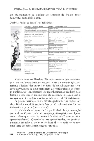 SANDRA MARIA R. DE SOUZA, CHRISTIANE PAULA G. SANTARELLI


do ordenamento de análise do anúncio de Indian Tonic
Schweppes feito pelo autor.
Quadro 2: Análise de Indian Tonic Schweppes.




     Apoiando-se em Barthes, Péninou sustenta que toda ima-
gem central emite duas mensagens: uma de apresentação, re-
ferente à leitura denotativa, e outra de simbolização, no nível
conotativo, além de uma mensagem de representação do gêne-
ro publicitário – que permite seu reconhecimento imediato pelo
leitor ou espectador, mesmo que ele desconheça língua verbal
em que o anúncio (ou manifesto publicitário) foi codificado.
     Segundo Péninou, os manifestos publicitários podem ser
classificados em dois grandes “regimes”: substantivos (deno-
tativos) e adjetivos (conotativos).
     A publicidade substantiva é a publicidade de apresentação
do produto. Corresponde à consagração fotográfica do objeto,
com o destaque para seu nome e “substância”, com ou sem
apresentador(es). Quando há um apresentador, seu posicio-
namento em relação ao leitor — frontal, ¾ e perfil — admite
uma série de outras implicações retóricas.

         Intercom – Revista Brasileira de Ciências da Comunicação
144      São Paulo, v.31, n.1, p. 133-156, jan./jun. 2008
 