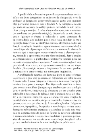 CONTRIBUIÇÕES PARA UMA HISTÓRIA DA ANÁLISE DA IMAGEM


     A publicidade substantiva que utiliza apresentadores se clas-
sifica em duas categorias: os anúncios de designação e os de
exibição. A designação compreende aqueles gestos que sinalizam
algo particular, como eis aqui o produto X. A exibição se realiza
por meio de recursos do código gestual: estendido ou não esten-
dido (em que o objeto é colocado em destaque para o observa-
dor mediante um gesto de exibição); distanciado ou não distan-
ciado (quando o objeto é colocado a certa distancia do
apresentador); dos códigos posicionais (que incidem sobre a
oposição frente/trás, central/não central, alto/baixo, todas em
função da relação do objeto apresentado ou do apresentador) e
dos códigos do objeto (que definem o tratamento do objeto de
maneira que a mensagem esteja centrada sobre o objeto propos-
to, passando o apresentador a um plano inferior). Sem o auxílio
de apresentadores, a publicidade substantiva também pode ser
de auto-apresentação e aparição. A auto-apresentação é uma
publicidade sem tempo, a imagem mostra o objeto em sua singu-
laridade. Já a aparição mostra o lançamento de um novo produto
e reforça essa característica na mensagem lingüística.
     A publicidade adjetiva dá destaque para as características
do produto e cria uma consagração fotográfica do valor do que
é anunciado. É uma categoria persuasiva, tem uma concepção
motivacional para a compra. Usa figuras de retórica na ima-
gem como: a metáfora (imagens que estabelecem uma analogia
com o produto), sinédoque (o destaque de um detalhe para
estimular a percepção da relação com a imagem total do obje-
to) e metonímias (imagens que estabelecem uma relação de
contigüidade — continente pelo conteúdo, instrumento por
pessoa, concreto por abstrato). A identificação dos códigos —
cromático, tipográfico, fotográfico e morfológico — nas mani-
festações publicitárias impressas e a análise de cada um base-
ada na compreensão de como as figuras de retórica valorizam
a marca anunciada e, assim, desencadeiam o processo persua-
sivo de consumo ou adesão tem, ainda hoje, inegável valor
para o estabelecimento de uma inteligência publicitária.

 Intercom – Revista Brasileira de Ciências da Comunicação
 São Paulo, v.31, n.1, p. 133-156, jan./jun. 2008             145
 