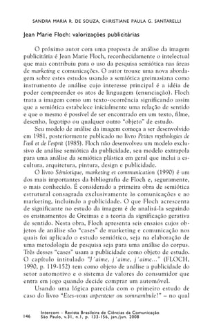SANDRA MARIA R. DE SOUZA, CHRISTIANE PAULA G. SANTARELLI


Jean Marie Floch: valorizações publicitárias

      O próximo autor com uma proposta de análise da imagem
publicitária é Jean Marie Floch, reconhecidamente o intelectual
que mais contribuiu para o uso da pesquisa semiótica nas áreas
de marketing e comunicações. O autor trouxe uma nova aborda-
gem sobre estes estudos usando a semiótica greimasiana como
instrumento de análise cujo interesse principal é a idéia de
poder compreender os atos de linguagem (enunciação). Floch
trata a imagem como um texto-ocorrência significando assim
que a semiótica estabelece inicialmente uma relação de sentido
e que o mesmo é possível de ser encontrado em um texto, filme,
desenho, logotipo ou qualquer outro “objeto” de estudo.
      Seu modelo de análise da imagem começa a ser desenvolvido
em 1981, posteriormente publicado no livro Petites mythologies de
l’œil et de l’esprit (1985). Floch não desenvolveu um modelo exclu-
sivo de análise semiótica da publicidade, seu modelo extrapola
para uma análise da semiótica plástica em geral que inclui a es-
cultura, arquitetura, pintura, design e publicidade.
      O livro Sémiotique, marketing et communication (1990) é um
dos mais importantes da bibliografia de Floch e, seguramente,
o mais conhecido. É considerado a primeira obra de semiótica
estrutural consagrada exclusivamente às comunicações e ao
marketing, incluindo a publicidade. O que Floch acrescenta
de significante no estudo da imagem é de analisá-la seguindo
os ensinamentos de Greimas e a teoria da significação gerativa
de sentido. Nesta obra, Floch apresenta seis ensaios cujos ob-
jetos de análise são “cases” de marketing e comunicação nos
quais foi aplicado o estudo semiótico, seja na elaboração de
uma metodologia de pesquisa seja para uma análise do corpus.
Três desses “cases” usam a publicidade como objeto de estudo.
O capítulo intitulado “J´aime, j´aime, j´aime...” (FLOCH,
1990, p. 119-152) tem como objeto de análise a publicidade do
setor automotivo e o sistema de valores do consumidor que
entra em jogo quando decide comprar um automóvel.
      Usando uma lógica parecida com o primeiro estudo de
caso do livro “Etes-vous arpenteur ou somnambule?” – no qual

         Intercom – Revista Brasileira de Ciências da Comunicação
146      São Paulo, v.31, n.1, p. 133-156, jan./jun. 2008
 