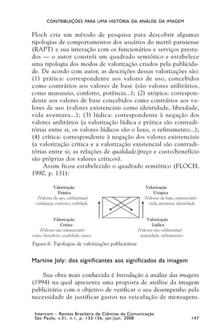 CONTRIBUIÇÕES PARA UMA HISTÓRIA DA ANÁLISE DA IMAGEM


Floch cria um método de pesquisa para descobrir algumas
tipologias de comportamentos dos usuários do metrô parisiense
(RAPT) e sua interação com os funcionários e serviços presta-
dos — o autor constrói um quadrado semiótico e estabelece
uma tipologia dos modos de valorização criados pela publicida-
de. De acordo com autor, as descrições dessas valorizações são:
(1) prática: correspondente aos valores de uso, concebidos
como contrários aos valores de base (são valores utilitários,
como manuseio, conforto, potência...); (2) utópica: correspon-
dente aos valores de base concebidos como contrários aos va-
lores de uso (valores existenciais como identidade, liberdade,
vida aventura...); (3) lúdica: correspondente à negação dos
valores utilitários (a valorização lúdica e prática são contradi-
tórias entre si, os valores lúdicos são o luxo, o refinamento...);
(4) crítica: correspondente à negação dos valores existenciais
(a valorização crítica e a valorização existencial são contradi-
tórias entre si; as relações de qualidade/preço e custo/benefício
são próprias dos valores críticos).
     Assim ficou estabelecido o quadrado semiótico (FLOCH,
1990, p. 131):




Figura 6: Tipologias de valorizações publicitárias


Martine Joly: dos significantes aos significados da imagem

    Sua obra mais conhecida é Introdução à análise das imagens
(1994) na qual apresenta uma proposta de análise da imagem
publicitária com o objetivo de verificar o seu desempenho pela
necessidade de justificar gastos na veiculação de mensagens.

 Intercom – Revista Brasileira de Ciências da Comunicação
 São Paulo, v.31, n.1, p. 133-156, jan./jun. 2008             147
 