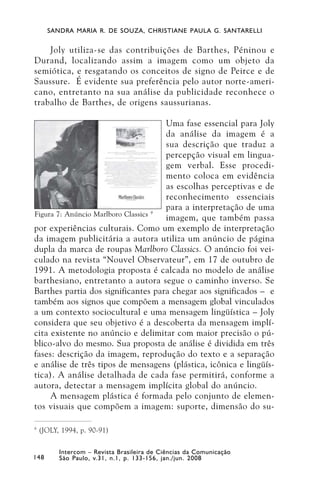 SANDRA MARIA R. DE SOUZA, CHRISTIANE PAULA G. SANTARELLI


    Joly utiliza-se das contribuições de Barthes, Péninou e
Durand, localizando assim a imagem como um objeto da
semiótica, e resgatando os conceitos de signo de Peirce e de
Saussure. É evidente sua preferência pelo autor norte-ameri-
cano, entretanto na sua análise da publicidade reconhece o
trabalho de Barthes, de origens saussurianas.

                                      Uma fase essencial para Joly
                                      da análise da imagem é a
                                      sua descrição que traduz a
                                      percepção visual em lingua-
                                      gem verbal. Esse procedi-
                                      mento coloca em evidência
                                      as escolhas perceptivas e de
                                      reconhecimento essenciais
                                      para a interpretação de uma
Figura 7: Anúncio Marlboro Classics 9
                                      imagem, que também passa
por experiências culturais. Como um exemplo de interpretação
da imagem publicitária a autora utiliza um anúncio de página
dupla da marca de roupas Marlboro Classics. O anúncio foi vei-
culado na revista “Nouvel Observateur”, em 17 de outubro de
1991. A metodologia proposta é calcada no modelo de análise
barthesiano, entretanto a autora segue o caminho inverso. Se
Barthes partia dos significantes para chegar aos significados – e
também aos signos que compõem a mensagem global vinculados
a um contexto sociocultural e uma mensagem lingüística – Joly
considera que seu objetivo é a descoberta da mensagem implí-
cita existente no anúncio e delimitar com maior precisão o pú-
blico-alvo do mesmo. Sua proposta de análise é dividida em três
fases: descrição da imagem, reprodução do texto e a separação
e análise de três tipos de mensagens (plástica, icônica e lingüís-
tica). A análise detalhada de cada fase permitirá, conforme a
autora, detectar a mensagem implícita global do anúncio.
     A mensagem plástica é formada pelo conjunto de elemen-
tos visuais que compõem a imagem: suporte, dimensão do su-

9
    (JOLY, 1994, p. 90-91)

          Intercom – Revista Brasileira de Ciências da Comunicação
148       São Paulo, v.31, n.1, p. 133-156, jan./jun. 2008
 