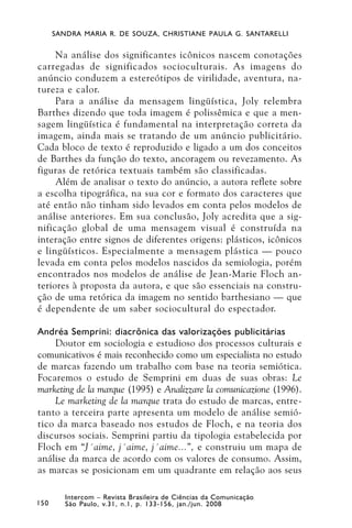 SANDRA MARIA R. DE SOUZA, CHRISTIANE PAULA G. SANTARELLI


     Na análise dos significantes icônicos nascem conotações
carregadas de significados socioculturais. As imagens do
anúncio conduzem a estereótipos de virilidade, aventura, na-
tureza e calor.
     Para a análise da mensagem lingüística, Joly relembra
Barthes dizendo que toda imagem é polissêmica e que a men-
sagem lingüística é fundamental na interpretação correta da
imagem, ainda mais se tratando de um anúncio publicitário.
Cada bloco de texto é reproduzido e ligado a um dos conceitos
de Barthes da função do texto, ancoragem ou revezamento. As
figuras de retórica textuais também são classificadas.
     Além de analisar o texto do anúncio, a autora reflete sobre
a escolha tipográfica, na sua cor e formato dos caracteres que
até então não tinham sido levados em conta pelos modelos de
análise anteriores. Em sua conclusão, Joly acredita que a sig-
nificação global de uma mensagem visual é construída na
interação entre signos de diferentes origens: plásticos, icônicos
e lingüísticos. Especialmente a mensagem plástica — pouco
levada em conta pelos modelos nascidos da semiologia, porém
encontrados nos modelos de análise de Jean-Marie Floch an-
teriores à proposta da autora, e que são essenciais na constru-
ção de uma retórica da imagem no sentido barthesiano — que
é dependente de um saber sociocultural do espectador.

Andréa Semprini: diacrônica das valorizações publicitárias
    Doutor em sociologia e estudioso dos processos culturais e
comunicativos é mais reconhecido como um especialista no estudo
de marcas fazendo um trabalho com base na teoria semiótica.
Focaremos o estudo de Semprini em duas de suas obras: Le
marketing de la marque (1995) e Analizzare la comunicazione (1996).
    Le marketing de la marque trata do estudo de marcas, entre-
tanto a terceira parte apresenta um modelo de análise semió-
tico da marca baseado nos estudos de Floch, e na teoria dos
discursos sociais. Semprini partiu da tipologia estabelecida por
Floch em “J´aime, j´aime, j´aime...”, e construiu um mapa de
análise da marca de acordo com os valores de consumo. Assim,
as marcas se posicionam em um quadrante em relação aos seus

         Intercom – Revista Brasileira de Ciências da Comunicação
150      São Paulo, v.31, n.1, p. 133-156, jan./jun. 2008
 