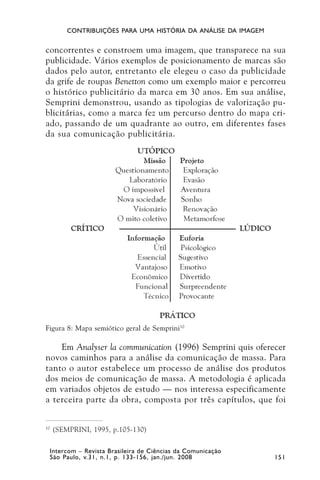 CONTRIBUIÇÕES PARA UMA HISTÓRIA DA ANÁLISE DA IMAGEM


concorrentes e constroem uma imagem, que transparece na sua
publicidade. Vários exemplos de posicionamento de marcas são
dados pelo autor, entretanto ele elegeu o caso da publicidade
da grife de roupas Benetton como um exemplo maior e percorreu
o histórico publicitário da marca em 30 anos. Em sua análise,
Semprini demonstrou, usando as tipologias de valorização pu-
blicitárias, como a marca fez um percurso dentro do mapa cri-
ado, passando de um quadrante ao outro, em diferentes fases
da sua comunicação publicitária.




Figura 8: Mapa semiótico geral de Semprini10

    Em Analyser la communication (1996) Semprini quis oferecer
novos caminhos para a análise da comunicação de massa. Para
tanto o autor estabelece um processo de análise dos produtos
dos meios de comunicação de massa. A metodologia é aplicada
em variados objetos de estudo — nos interessa especificamente
a terceira parte da obra, composta por três capítulos, que foi


10
     (SEMPRINI, 1995, p.105-130)

     Intercom – Revista Brasileira de Ciências da Comunicação
     São Paulo, v.31, n.1, p. 133-156, jan./jun. 2008            151
 