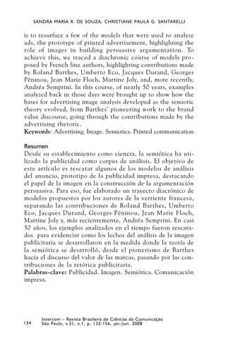 SANDRA MARIA R. DE SOUZA, CHRISTIANE PAULA G. SANTARELLI


is to resurface a few of the models that were used to analyze
ads, the prototype of printed advertisement, highlighting the
role of images in building persuasive argumentation. To
achieve this, we traced a diachronic course of models pro-
posed by French line authors, highlighting contributions made
by Roland Barthes, Umberto Eco, Jacques Durand, Georges
Péninou, Jean Marie Floch, Martine Joly, and, more recently,
Andréa Semprini. In this course, of nearly 50 years, examples
analyzed back in those days were brought up to show how the
bases for advertising image analysis developed as the semiotic
theory evolved, from Barthes’ pioneering work to the brand
value discourse, going through the contributions made by the
advertising rhetoric.
Keywords: Advertising. Image. Semiotics. Printed communication

Resumen
Desde su establecimiento como ciencia, la semiótica ha uti-
lizado la publicidad como corpus de análisis. El objetivo de
este artículo es rescatar algunos de los modelos de análisis
del anuncio, prototipo de la publicidad impresa, destacando
el papel de la imagen en la construcción de la argumentación
persuasiva. Para eso, fue elaborado un trayecto diacrónico de
modelos propuestos por los autores de la vertiente francesa,
separando las contribuciones de Roland Barthes, Umberto
Eco, Jacques Durand, Georges Péninou, Jean Marie Floch,
Martine Joly y, más recientemente, Andréa Semprini. En casi
50 años, los ejemplos analizados en el tiempo fueron rescata-
dos para evidenciar como los lechos del análisis de la imagen
publicitaria se desarrollaron en la medida donde la teoría de
la semiótica se desarrolló, desde el pionerismo de Barthes
hacia el discurso del valor de las marcas, pasando por las con-
tribuciones de la retórica publicitaria.
Palabras-clave: Publicidad. Imagen. Semiótica. Comunicación
impresa.




         Intercom – Revista Brasileira de Ciências da Comunicação
134      São Paulo, v.31, n.1, p. 133-156, jan./jun. 2008
 