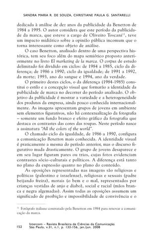 SANDRA MARIA R. DE SOUZA, CHRISTIANE PAULA G. SANTARELLI


dedicada à análise de dez anos da publicidade da Benetton de
1984 a 1995. O autor considera que este período da publicida-
de da marca, que esteve a cargo de Oliveiro Toscani 11 , teve
um impacto midiático sobre a opinião pública incomum que o
torna interessante como objeto de análise.
     O caso Benetton, analisado dentro de uma perspectiva his-
tórica, tem seu foco além do mapa semiótico proposto anteri-
ormente no livro El marketing de la marca. O corpus de estudo
delimitado foi dividido em ciclos: de 1984 a 1985, ciclo da di-
ferença; de 1986 a 1990, ciclo da igualdade; de 1991 a 1992,
da morte; 1993, ano do sangue e 1994, ano da verdade.
     O primeiro destes ciclos, o da diferença (1984-1985) cons-
titui o estilo e a concepção visual que formarão a identidade da
publicidade de marca no decorrer do período analisado. O ob-
jetivo da publicidade é mostrar a variedade e a heterogeneidade
dos produtos da empresa, ainda pouco conhecida internacional-
mente. As imagens apresentam grupos de jovens em ambiente
sem elementos figurativos, não há contextualização da fotografia
– somente um fundo branco e efeito gráfico da fotografia que
destaca os contrastes das cores das roupas. Neste período nasce
a assinatura “All the colors of the world”.
     O chamado ciclo da igualdade, de 1986 a 1990, configura
a comunicação Benetton mais conhecida. A identidade visual
é praticamente a mesma do período anterior, mas o discurso fi-
gurativo muda drasticamente. O grupo de jovens desaparece e
em seu lugar figuram pares ou trios, cujas fotos evidenciam
contrastes sócio-culturais e políticos. A diferença está tanto
no plano da expressão quanto no plano do conteúdo.
     As oposições representadas nas imagens são religiosas e
políticas (palestino e israelense), religiosas e sexuais (padre
beijando freira), morais (o bem e o mal, representados por
crianças vestidas de anjo e diabo), social e racial (mãos bran-
ca e negra algemadas). Assim todas as oposições assumem um
significado de proibição e impossibilidade de convivência e o

11
   Fotógrafo italiano contratado pela Benetton em 1984 para renovar a comuni-
cação da marca.


         Intercom – Revista Brasileira de Ciências da Comunicação
152      São Paulo, v.31, n.1, p. 133-156, jan./jun. 2008
 