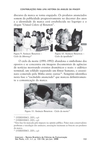 CONTRIBUIÇÕES PARA UMA HISTÓRIA DA ANÁLISE DA IMAGEM


discurso da marca se torna engajado. Os produtos anunciados
somem da publicidade progressivamente no decorrer dos anos
e a identidade da marca está estabelecida no logotipo e o
slogan “United Colors of Benetton”.




Figura 9: Anúncio Benetton –                    Figura 10: Anúncio Benetton –
Ciclo da diferença12                            Ciclo da igualdade13

    O ciclo da morte (1991-1992) abandona o simbolismo dos
opostos e se concentra em imagens documentais de agências
de notícias mostrando eventos dramáticos e reais: o aidético
terminal, um soldado segurando um fêmur humano, o assassi-
nato cometido pela Máfia entre outras 14. Semprini identifica
nesta fase o “escândalo anunciado” que marcou definitivamen-
te a comunicação da marca.




               Figura 11: Anúncio Benetton - Ciclo da morte15

12
   (VERISSIMO, 2001, s.p)
13
   (VERISSIMO, 2001, s.p)
14
   Esta fase foi marcada pelo impacto na opinião pública. Países mais conservadores
proibiram a veiculação dos anúncios, associações incitaram ao boicote aos produtos
da marca.
15
   (VERISSIMO, 2001, s.p)

     Intercom – Revista Brasileira de Ciências da Comunicação
     São Paulo, v.31, n.1, p. 133-156, jan./jun. 2008                          153
 