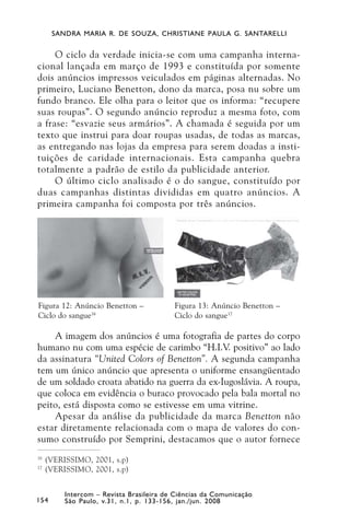 SANDRA MARIA R. DE SOUZA, CHRISTIANE PAULA G. SANTARELLI


     O ciclo da verdade inicia-se com uma campanha interna-
cional lançada em março de 1993 e constituída por somente
dois anúncios impressos veiculados em páginas alternadas. No
primeiro, Luciano Benetton, dono da marca, posa nu sobre um
fundo branco. Ele olha para o leitor que os informa: “recupere
suas roupas”. O segundo anúncio reproduz a mesma foto, com
a frase: “esvazie seus armários”. A chamada é seguida por um
texto que instrui para doar roupas usadas, de todas as marcas,
as entregando nas lojas da empresa para serem doadas a insti-
tuições de caridade internacionais. Esta campanha quebra
totalmente a padrão de estilo da publicidade anterior.
     O último ciclo analisado é o do sangue, constituído por
duas campanhas distintas divididas em quatro anúncios. A
primeira campanha foi composta por três anúncios.




Figura 12: Anúncio Benetton –             Figura 13: Anúncio Benetton –
Ciclo do sangue16                         Ciclo do sangue17

    A imagem dos anúncios é uma fotografia de partes do corpo
humano nu com uma espécie de carimbo “H.I.V. positivo” ao lado
da assinatura “United Colors of Benetton”. A segunda campanha
tem um único anúncio que apresenta o uniforme ensangüentado
de um soldado croata abatido na guerra da ex-Iugoslávia. A roupa,
que coloca em evidência o buraco provocado pela bala mortal no
peito, está disposta como se estivesse em uma vitrine.
    Apesar da análise da publicidade da marca Benetton não
estar diretamente relacionada com o mapa de valores do con-
sumo construído por Semprini, destacamos que o autor fornece
16
     (VERISSIMO, 2001, s.p)
17
     (VERISSIMO, 2001, s.p)


          Intercom – Revista Brasileira de Ciências da Comunicação
154       São Paulo, v.31, n.1, p. 133-156, jan./jun. 2008
 