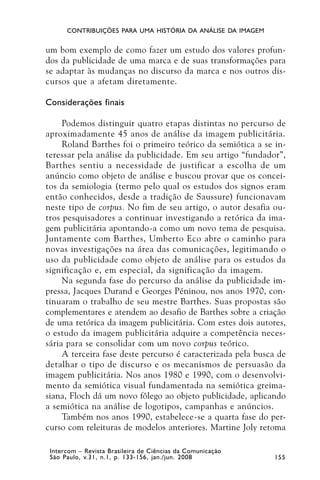 CONTRIBUIÇÕES PARA UMA HISTÓRIA DA ANÁLISE DA IMAGEM


um bom exemplo de como fazer um estudo dos valores profun-
dos da publicidade de uma marca e de suas transformações para
se adaptar às mudanças no discurso da marca e nos outros dis-
cursos que a afetam diretamente.

Considerações finais

     Podemos distinguir quatro etapas distintas no percurso de
aproximadamente 45 anos de análise da imagem publicitária.
     Roland Barthes foi o primeiro teórico da semiótica a se in-
teressar pela análise da publicidade. Em seu artigo “fundador”,
Barthes sentiu a necessidade de justificar a escolha de um
anúncio como objeto de análise e buscou provar que os concei-
tos da semiologia (termo pelo qual os estudos dos signos eram
então conhecidos, desde a tradição de Saussure) funcionavam
neste tipo de corpus. No fim de seu artigo, o autor desafia ou-
tros pesquisadores a continuar investigando a retórica da ima-
gem publicitária apontando-a como um novo tema de pesquisa.
Juntamente com Barthes, Umberto Eco abre o caminho para
novas investigações na área das comunicações, legitimando o
uso da publicidade como objeto de análise para os estudos da
significação e, em especial, da significação da imagem.
     Na segunda fase do percurso da análise da publicidade im-
pressa, Jacques Durand e Georges Péninou, nos anos 1970, con-
tinuaram o trabalho de seu mestre Barthes. Suas propostas são
complementares e atendem ao desafio de Barthes sobre a criação
de uma retórica da imagem publicitária. Com estes dois autores,
o estudo da imagem publicitária adquire a competência neces-
sária para se consolidar com um novo corpus teórico.
     A terceira fase deste percurso é caracterizada pela busca de
detalhar o tipo de discurso e os mecanismos de persuasão da
imagem publicitária. Nos anos 1980 e 1990, com o desenvolvi-
mento da semiótica visual fundamentada na semiótica greima-
siana, Floch dá um novo fôlego ao objeto publicidade, aplicando
a semiótica na análise de logotipos, campanhas e anúncios.
     Também nos anos 1990, estabelece-se a quarta fase do per-
curso com releituras de modelos anteriores. Martine Joly retoma

 Intercom – Revista Brasileira de Ciências da Comunicação
 São Paulo, v.31, n.1, p. 133-156, jan./jun. 2008            155
 
