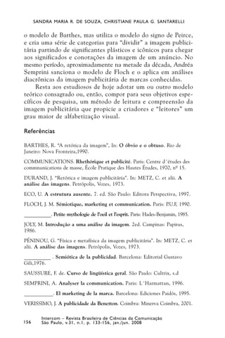 SANDRA MARIA R. DE SOUZA, CHRISTIANE PAULA G. SANTARELLI


o modelo de Barthes, mas utiliza o modelo do signo de Peirce,
e cria uma série de categorias para “dividir” a imagem publici-
tária partindo de significantes plásticos e icônicos para chegar
aos significados e conotações da imagem de um anúncio. No
mesmo período, aproximadamente na metade da década, Andréa
Semprini sanciona o modelo de Floch e o aplica em análises
diacrônicas da imagem publicitária de marcas conhecidas.
     Resta aos estudiosos de hoje adotar um ou outro modelo
teórico consagrado ou, então, compor para seus objetivos espe-
cíficos de pesquisa, um método de leitura e compreensão da
imagem publicitária que propicie a criadores e “leitores” um
grau maior de alfabetização visual.

Referências

BARTHES, R. “A retórica da imagem”, In: O óbvio e o obtuso. Rio de
Janeiro: Nova Fronteira,1990.
COMMUNICATIONS. Rhethórique et publicité. Paris: Centre d´études des
commnunications de masse, École Pratique des Hautes Études, 1970, nº 15.
DURAND, J. “Retórica e imagem publicitária”. In: METZ, C. et alii. A
análise das imagens. Petrópolis, Vozes, 1973.
ECO, U. A estrutura ausente. 7. ed. São Paulo: Editora Perspectiva, 1997.
FLOCH, J. M. Sémiotique, marketing et communication. Paris: P.U.F, 1990.
___________. Petite mythologie de l’oeil et l’esprit. Paris: Hades-Benjamin, 1985.
JOLY, M. Introdução a uma análise da imagem. 2ed. Campinas: Papirus,
1986.
PÉNINOU, G. “Física e metafísica da imagem publicitária”. In: METZ, C. et
alii. A análise das imagens. Petrópolis, Vozes, 1973.
__________ . Semiótica de la publicidad. Barcelona: Editorial Gustavo
Gili,1976.
SAUSSURE, F. de. Curso de lingüística geral. São Paulo: Cultrix, s.d
SEMPRINI, A. Analyser la communication. Paris: L´Harmattan, 1996.
___________. El marketing de la marca. Barcelona: Ediciones Paidós, 1995.
VERISSIMO, J. A publicidade da Benetton. Coimbra: Minerva Coimbra, 2001.

         Intercom – Revista Brasileira de Ciências da Comunicação
156      São Paulo, v.31, n.1, p. 133-156, jan./jun. 2008
 