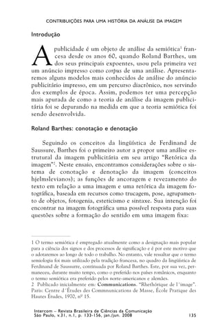 CONTRIBUIÇÕES PARA UMA HISTÓRIA DA ANÁLISE DA IMAGEM


Introdução



A
          publicidade é um objeto de análise da semiótica 1 fran-
          cesa desde os anos 60, quando Roland Barthes, um
          dos seus principais expoentes, usou pela primeira vez
um anúncio impresso como corpus de uma análise. Apresenta-
remos alguns modelos mais conhecidos de análise do anúncio
publicitário impresso, em um percurso diacrônico, nos servindo
dos exemplos de época. Assim, podemos ter uma percepção
mais apurada de como a teoria de análise da imagem publici-
tária foi se depurando na medida em que a teoria semiótica foi
sendo desenvolvida.

Roland Barthes: conotação e denotação

    Seguindo os conceitos da lingüística de Ferdinand de
Saussure, Barthes foi o primeiro autor a propor uma análise es-
trutural da imagem publicitária em seu artigo “Retórica da
imagem” 2. Neste ensaio, encontramos considerações sobre o sis-
tema de conotação e denotação da imagem (conceitos
hjelmslevianos); as funções de ancoragem e revezamento do
texto em relação a uma imagem e uma retórica da imagem fo-
tográfica, baseada em recursos como trucagem, pose, agrupamen-
to de objetos, fotogenia, esteticismo e sintaxe. Sua intenção foi
encontrar na imagem fotográfica uma possível resposta para suas
questões sobre a formação do sentido em uma imagem fixa:



1 O termo semiótica é empregado atualmente como a designação mais popular
para a ciência dos signos e dos processos de significação e é por este motivo que
o adotaremos ao longo de todo o trabalho. No entanto, vale ressaltar que o termo
semiologia foi mais utilizado pela tradição francesa, no quadro da lingüística de
Ferdinand de Saussurre, continuada por Roland Barthes. Este, por sua vez, per-
maneceu, durante muito tempo, como o preferido nos países românicos, enquanto
o termo semiótica era preferido pelos norte-americanos e alemães.
2 Publicado inicialmente em: Communications. “Rhethórique de l´image”.
Paris: Centre d´Études des Commnunications de Masse, École Pratique des
Hautes Études, 1970, nº 15.

 Intercom – Revista Brasileira de Ciências da Comunicação
 São Paulo, v.31, n.1, p. 133-156, jan./jun. 2008                            135
 