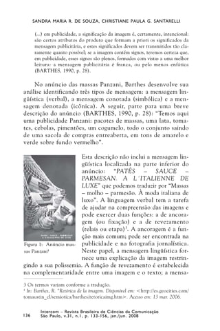 SANDRA MARIA R. DE SOUZA, CHRISTIANE PAULA G. SANTARELLI

      (...) em publicidade, a significação da imagem é, certamente, intencional:
      são certos atributos do produto que formam a priori os significados da
      mensagem publicitária, e estes significados devem ser transmitidos tão cla-
      ramente quanto possível; se a imagem contém signos, teremos certeza que,
      em publicidade, esses signos são plenos, formados com vistas a uma melhor
      leitura: a mensagem publicitária é franca, ou pelo menos enfática
      (BARTHES, 1990, p. 28).

     No anúncio das massas Panzani, Barthes desenvolve sua
análise identificando três tipos de mensagem: a mensagem lin-
güística (verbal), a mensagem conotada (simbólica) e a men-
sagem denotada (icônica). A seguir, parte para uma breve
descrição do anúncio (BARTHES, 1990, p. 28): “Temos aqui
uma publicidade Panzani: pacotes de massas, uma lata, toma-
tes, cebolas, pimentões, um cogumelo, todo o conjunto saindo
de uma sacola de compras entreaberta, em tons de amarelo e
verde sobre fundo vermelho”.

                       Esta descrição não inclui a mensagem lin-
                       güística localizada na parte inferior do
                       anúncio: “PATÊS – SAUCE –
                       PARMESAN. A L´ITALIENNE DE
                       LUXE” que podemos traduzir por “Massas
                       – molho – parmesão. À moda italiana de
                       luxo”. A linguagem verbal tem a tarefa
                       de ajudar na compreensão das imagens e
                       pode exercer duas funções: a de ancora-
                       gem (ou fixação) e a de revezamento
                       (relais ou etapa) 3. A ancoragem é a fun-
                       ção mais comum; pode ser encontrada na
Figura 1: Anúncio mas- publicidade e na fotografia jornalística.
sas Panzani4           Neste papel, a mensagem lingüística for-
                       nece uma explicação da imagem restrin-
gindo a sua polissemia. A função de revezamento é estabelecida
na complementaridade entre uma imagem e o texto; a mensa-
3 Os termos variam conforme a tradução.
4
  In: Barthes, R. “Retórica de la imagem. Disponível em: <http://es.geocities.com/
tomaustin_cl/semiotica/barthes/retoricaimg.htm>. Acesso em: 13 mar. 2006.

         Intercom – Revista Brasileira de Ciências da Comunicação
136      São Paulo, v.31, n.1, p. 133-156, jan./jun. 2008
 