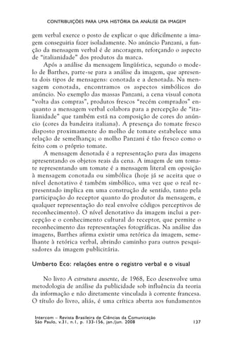 CONTRIBUIÇÕES PARA UMA HISTÓRIA DA ANÁLISE DA IMAGEM


gem verbal exerce o posto de explicar o que dificilmente a ima-
gem conseguiria fazer isoladamente. No anúncio Panzani, a fun-
ção da mensagem verbal é de ancoragem, reforçando o aspecto
de “italianidade” dos produtos da marca.
     Após a análise da mensagem lingüística, segundo o mode-
lo de Barthes, parte-se para a análise da imagem, que apresen-
ta dois tipos de mensagens: conotada e a denotada. Na men-
sagem conotada, encontramos os aspectos simbólicos do
anúncio. No exemplo das massas Panzani, a cena visual conota
“volta das compras”, produtos frescos “recém comprados” en-
quanto a mensagem verbal colabora para a percepção de “ita-
lianidade” que também está na composição de cores do anún-
cio (cores da bandeira italiana). A presença do tomate fresco
disposto proximamente do molho de tomate estabelece uma
relação de semelhança; o molho Panzani é tão fresco como o
feito com o próprio tomate.
     A mensagem denotada é a representação pura das imagens
apresentando os objetos reais da cena. A imagem de um toma-
te representando um tomate é a mensagem literal em oposição
à mensagem conotada ou simbólica (hoje já se aceita que o
nível denotativo é também simbólico, uma vez que o real re-
presentado implica em uma construção de sentido, tanto pela
participação do receptor quanto do produtor da mensagem, e
qualquer representação do real envolve códigos perceptivos de
reconhecimento). O nível denotativo da imagem inclui a per-
cepção e o conhecimento cultural do receptor, que permite o
reconhecimento das representações fotográficas. Na análise das
imagens, Barthes afirma existir uma retórica da imagem, seme-
lhante à retórica verbal, abrindo caminho para outros pesqui-
sadores da imagem publicitária.

Umberto Eco: relações entre o registro verbal e o visual

    No livro A estrutura ausente, de 1968, Eco desenvolve uma
metodologia de análise da publicidade sob influência da teoria
da informação e não diretamente vinculada à corrente francesa.
O título do livro, aliás, é uma crítica aberta aos fundamentos

 Intercom – Revista Brasileira de Ciências da Comunicação
 São Paulo, v.31, n.1, p. 133-156, jan./jun. 2008            137
 