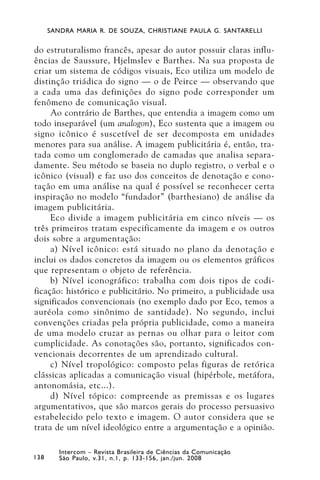 SANDRA MARIA R. DE SOUZA, CHRISTIANE PAULA G. SANTARELLI


do estruturalismo francês, apesar do autor possuir claras influ-
ências de Saussure, Hjelmslev e Barthes. Na sua proposta de
criar um sistema de códigos visuais, Eco utiliza um modelo de
distinção triádica do signo — o de Peirce — observando que
a cada uma das definições do signo pode corresponder um
fenômeno de comunicação visual.
     Ao contrário de Barthes, que entendia a imagem como um
todo inseparável (um analogon), Eco sustenta que a imagem ou
signo icônico é suscetível de ser decomposta em unidades
menores para sua análise. A imagem publicitária é, então, tra-
tada como um conglomerado de camadas que analisa separa-
damente. Seu método se baseia no duplo registro, o verbal e o
icônico (visual) e faz uso dos conceitos de denotação e cono-
tação em uma análise na qual é possível se reconhecer certa
inspiração no modelo “fundador” (barthesiano) de análise da
imagem publicitária.
     Eco divide a imagem publicitária em cinco níveis — os
três primeiros tratam especificamente da imagem e os outros
dois sobre a argumentação:
     a) Nível icônico: está situado no plano da denotação e
inclui os dados concretos da imagem ou os elementos gráficos
que representam o objeto de referência.
     b) Nível iconográfico: trabalha com dois tipos de codi-
ficação: histórico e publicitário. No primeiro, a publicidade usa
significados convencionais (no exemplo dado por Eco, temos a
auréola como sinônimo de santidade). No segundo, inclui
convenções criadas pela própria publicidade, como a maneira
de uma modelo cruzar as pernas ou olhar para o leitor com
cumplicidade. As conotações são, portanto, significados con-
vencionais decorrentes de um aprendizado cultural.
     c) Nível tropológico: composto pelas figuras de retórica
clássicas aplicadas a comunicação visual (hipérbole, metáfora,
antonomásia, etc...).
     d) Nível tópico: compreende as premissas e os lugares
argumentativos, que são marcos gerais do processo persuasivo
estabelecido pelo texto e imagem. O autor considera que se
trata de um nível ideológico entre a argumentação e a opinião.

         Intercom – Revista Brasileira de Ciências da Comunicação
138      São Paulo, v.31, n.1, p. 133-156, jan./jun. 2008
 