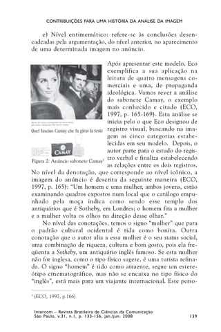 CONTRIBUIÇÕES PARA UMA HISTÓRIA DA ANÁLISE DA IMAGEM


    e) Nível entimemático: refere-se às conclusões desen-
cadeadas pela argumentação, do nível anterior, no aparecimento
de uma determinada imagem no anúncio.

                                  Após apresentar este modelo, Eco
                                  exemplifica a sua aplicação na
                                  leitura de quatro mensagens co-
                                  merciais e uma, de propaganda
                                  ideológica. Vamos rever a análise
                                  do sabonete Camay, o exemplo
                                  mais conhecido e citado (ECO,
                                  1997, p. 165-169). Esta análise se
                                  inicia pelo o que Eco designou de
                                  registro visual, buscando na ima-
                                  gem as cinco categorias estabe-
                                  lecidas em seu modelo. Depois, o
                                  autor parte para o estudo do regis-
Figura 2: Anúncio sabonete Camay5
                                  tro verbal e finaliza estabelecendo
                                  as relações entre os dois registros.
No nível da denotação, que corresponde ao nível icônico, a
imagem do anúncio é descrita da seguinte maneira (ECO,
1997, p. 165): “Um homem e uma mulher, ambos jovens, estão
examinando quadros expostos num local que o catálogo empu-
nhado pela moça indica como sendo esse templo dos
antiquários que é Sotheby, em Londres; o homem fita a mulher
e a mulher volta os olhos na direção desse olhar.”
     No nível das conotações, temos o signo “mulher” que para
o padrão cultural ocidental é tida como bonita. Outra
conotação que o autor alia a essa mulher é o seu status social,
uma combinação de riqueza, cultura e bom gosto, pois ela fre-
qüenta a Sotheby, um antiquário inglês famoso. Se esta mulher
não for inglesa, como o tipo físico sugere, é uma turista refina-
da. O signo “homem” é tido como atraente, segue um estere-
ótipo cinematográfico, mas não se encaixa no tipo físico do
“inglês”, está mais para um viajante internacional. Este perso-

5
    (ECO, 1997, p.166)


    Intercom – Revista Brasileira de Ciências da Comunicação
    São Paulo, v.31, n.1, p. 133-156, jan./jun. 2008              139
 