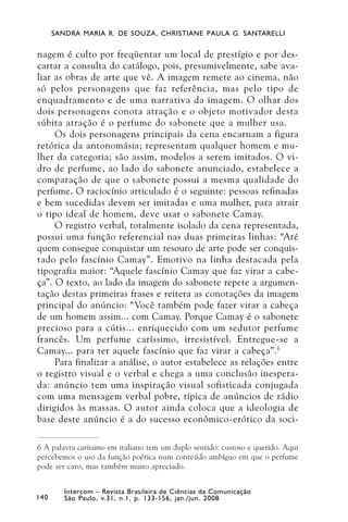 SANDRA MARIA R. DE SOUZA, CHRISTIANE PAULA G. SANTARELLI


nagem é culto por freqüentar um local de prestígio e por des-
cartar a consulta do catálogo, pois, presumivelmente, sabe ava-
liar as obras de arte que vê. A imagem remete ao cinema, não
só pelos personagens que faz referência, mas pelo tipo de
enquadramento e de uma narrativa da imagem. O olhar dos
dois personagens conota atração e o objeto motivador desta
súbita atração é o perfume do sabonete que a mulher usa.
     Os dois personagens principais da cena encarnam a figura
retórica da antonomásia; representam qualquer homem e mu-
lher da categoria; são assim, modelos a serem imitados. O vi-
dro de perfume, ao lado do sabonete anunciado, estabelece a
comparação de que o sabonete possui a mesma qualidade do
perfume. O raciocínio articulado é o seguinte: pessoas refinadas
e bem sucedidas devem ser imitadas e uma mulher, para atrair
o tipo ideal de homem, deve usar o sabonete Camay.
     O registro verbal, totalmente isolado da cena representada,
possui uma função referencial nas duas primeiras linhas: “Até
quem consegue conquistar um tesouro de arte pode ser conquis-
tado pelo fascínio Camay”. Emotivo na linha destacada pela
tipografia maior: “Aquele fascínio Camay que faz virar a cabe-
ça”. O texto, ao lado da imagem do sabonete repete a argumen-
tação destas primeiras frases e reitera as conotações da imagem
principal do anúncio: “Você também pode fazer virar a cabeça
de um homem assim... com Camay. Porque Camay é o sabonete
precioso para a cútis... enriquecido com um sedutor perfume
francês. Um perfume caríssimo, irresistível. Entregue-se a
Camay... para ter aquele fascínio que faz virar a cabeça”. 6
     Para finalizar a análise, o autor estabelece as relações entre
o registro visual e o verbal e chega a uma conclusão inespera-
da: anúncio tem uma inspiração visual sofisticada conjugada
com uma mensagem verbal pobre, típica de anúncios de rádio
dirigidos às massas. O autor ainda coloca que a ideologia de
base deste anúncio é a do sucesso econômico-erótico da soci-

6 A palavra caríssimo em italiano tem um duplo sentido: custoso e querido. Aqui
percebemos o uso da função poética num conteúdo ambíguo em que o perfume
pode ser caro, mas também muito apreciado.


         Intercom – Revista Brasileira de Ciências da Comunicação
140      São Paulo, v.31, n.1, p. 133-156, jan./jun. 2008
 