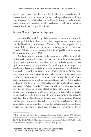 CONTRIBUIÇÕES PARA UMA HISTÓRIA DA ANÁLISE DA IMAGEM


edade capitalista. Para Eco, a publicidade que pretende ser tão
revolucionária em termos estéticos, acaba geralmente utilizan-
do soluções já codificadas e a análise da imagem publicitária
teria como uma função moral a redução das ilusões estéticas
revolucionários dos publicitários.

Jacques Durand: figuras de linguagem

     Jacques Durand é o próximo autor a propor estudos da
análise publicitária. Suas idéias são complementares aos estu-
dos de Barthes e de Georges Péninou. Sua principal contri-
buição bibliográfica para o estudo da imagem publicitária foi
o artigo “Retórica e imagem publicitária”, publicado na revista
Communications, em 1970. 7
     Barthes havia demonstrado, em sua análise inicial do
anúncio de massas Panzani, que os conceitos da retórica tradi-
cional, principalmente a metáfora e a metonímia, poderiam ser
aplicados à imagem publicitária. Durand, a partir dessa premis-
sa, desenvolveu um projeto de pesquisa da imagem publicitária,
buscando exemplos de figuras da retórica clássica. Neste estu-
do, pesquisou um corpus de mais de mil anúncios impressos
publicados nos anos 60, com a intenção de construir um reper-
tório de imagens no qual as clássicas figuras de retórica verbais
pudessem também ser identificadas, constituindo, dessa manei-
ra, uma retórica visual. No seu trabalho, o autor conseguiu
encontrar todas as figuras clássicas traduzidas em imagens e,
ainda concluiu, que as melhores “idéias criativas” dos anúncios
pesquisados, nada mais eram do que uma mera aplicação da
retórica. Para identificar as figuras da retórica visual, Durand
iniciou seu estudo construindo uma tabela de relações entre os
conteúdos e as formas das figuras de retórica estabelecendo, no
plano do conteúdo, cinco tipos possíveis de relações entre os

7
  “Rhethórique et publicité”. Communications. Paris: Centre d´études des
commnunications de masse, École Pratique des Hautes Études, 1970, nº 15, p.
70-95. In: DURAND, J. “Retórica e imagem publicitária”. In: METZ, C. et alii.
A análise das imagens. Petrópolis, Vozes, 1973, p. 20.

 Intercom – Revista Brasileira de Ciências da Comunicação
 São Paulo, v.31, n.1, p. 133-156, jan./jun. 2008                        141
 