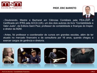 Prof. Eric Barreto – Contabilidade Financeira
- Doutorando, Mestre e Bacharel em Ciências Contábeis pela FEA-USP, é
Certificado em IFRS pela ACCA (UK), um dos dois autores do livro “Contabilidade a
Valor Justo”, da Editora Saint Paul, professor de contabilidade e finanças do Insper,
e diretor da M2M.
- Antes, foi professor e coordenador de cursos em grandes escolas, além de ter
atuado no mercado financeiro e de consultoria por 16 anos, quando chegou a
exercer cargos de gerência e diretoria.
PROF. ERIC BARRETO
 