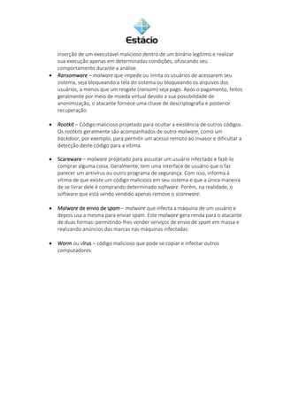 inserção de um executável malicioso dentro de um binário legítimo e realizar
sua execução apenas em determinadas condições, ofuscando seu
comportamento durante a análise.
• Ransomware – malware que impede ou limita os usuários de acessarem seu
sistema, seja bloqueando a tela do sistema ou bloqueando os arquivos dos
usuários, a menos que um resgate (ransom) seja pago. Após o pagamento, feitos
geralmente por meio de moeda virtual devido a sua possibilidade de
anonimização, o atacante fornece uma chave de descriptografia e posterior
recuperação.
• Rootkit – Código malicioso projetado para ocultar a existência de outros códigos.
Os rootkits geralmente são acompanhados de outro malware, como um
backdoor, por exemplo, para permitir um acesso remoto ao invasor e dificultar a
detecção deste código para a vítima.
• Scareware – malware projetado para assustar um usuário infectado e fazê-lo
comprar alguma coisa. Geralmente, tem uma interface de usuário que o faz
parecer um antivírus ou outro programa de segurança. Com isso, informa à
vítima de que existe um código malicioso em seu sistema e que a única maneira
de se livrar dele é comprando determinado software. Porém, na realidade, o
software que está sendo vendido apenas remove o scareware.
• Malware de envio de spam – malware que infecta a máquina de um usuário e
depois usa a mesma para enviar spam. Este malware gera renda para o atacante
de duas formas: permitindo-lhes vender serviços de envio de spam em massa e
realizando anúncios das marcas nas máquinas infectadas.
• Worm ou vírus – código malicioso que pode se copiar e infectar outros
computadores.
 