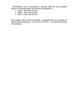 Normalmente, para se caracterizar a estrutura etária de uma população
utilizam-se os grupos etários, que dividem a população em:
 Jovens – dos 0 aos 14 anos;
 Adulta – dos 15 aos 64 anos;
 Idosa – a partir dos 65 anos.
Numa análise ainda mais pormenorizada, a população pode ser agrupada em
classes etárias quinquenais – 5 anos (0-4, 5-9, 10-14, …) ou mesmo em classes
mais extensas.
 