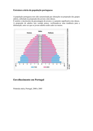 Estrutura etária da população portuguesa
A população portuguesa tem sido caracterizada por alterações na proporção dos grupos
etários, sobretudo na proporção dos jovens e dos idosos.
É notório o decréscimo da percentagem de jovens e o aumento significativo dos idosos.
A proporção de adultos tem variado pouco, verificando-se uma tendência para a
diminuição, uma vez que os jovens adultos serão cada vez menos.
Envelhecimento em Portugal
Pirâmide etária, Portugal, 2000 e 2005
 