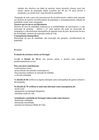 redução dos efectivos em idade de procriar, maior retracção (classes ocas) das
classes etárias da população adulta (escalões dos 40 aos 54 anos) devido à
emigração e ao êxodo rural , logo descida da natalidade.
População de todo o país está num processo de envelhecimento, embora mais marcado
nos distritos do interior (envelhecimento da população e consequentemente redução da
natalidade, êxodo rural, emigração).
Factores que levam ao envelhecimento
Declínio da taxa de natalidade (reduzem-se as probabilidades de nascimento) e a não
renovação de gerações – inferior a 2,1 (este aspecto não pode ser dissociado da
emigração) e a desertificação demográfica de algumas áreas do país, decréscimo da taxa
de mortalidade; aumento da esperança média de vida.
Consequências demográficas
Diminuição da taxa de natalidade, não renovação das gerações, envelhecimento da
população
Resumo:
Evolução da estrutura etária em Portugal
Foi até à década de 60 um dos poucos países a possuir uma população
predominantemente jovem.
Para este facto contribuíram:
-características rurais;
-pouca difusão dos métodos contraceptivos;
-fraca presença mulheres no mercado de trabalho;
-a elevada natalidade
Na década de 60 verificou-se alguma alteração como consequência da guerra colonial e
da emigração.
Na década de 70 verificou-se mais uma alteração como consequência do:
-êxodo rural;
-alargamento escolaridade obrigatória;
-alterações modo de vida.
Actualmente a pirâmide de Portugal é idosa tendo como factores:
-diminuição natalidade;
-diminuição mortalidade;
-aumento da Esperança Média de Vida.
 
