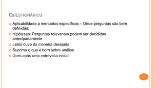 QUESTIONÁRIOS
 Aplicabilidade a mercados específicos – Onde perguntas são bem
definidas;
 Hipóteses: Perguntas relevantes podem ser decididas
antecipadamente
 Leitor ouve da maneira desejada
 Suprime o que é bom sobre análise
 Úteis após uma entrevista inicial
 